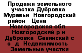 Продажа земельного участка Дубровка, Муравьи, Новгородский район › Цена ­ 200 000 - Новгородская обл., Новгородский р-н, Дубровка (Савинский с/с) д. Недвижимость » Земельные участки продажа   